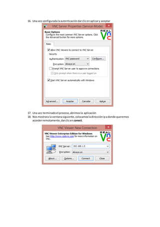 16. Una vez configuradalaautenticacióndarclicenaplicary aceptar
17. Una vez terminadoel proceso,abrimosla aplicación
18. Nosmostrara la ventanasiguiente,colocamosladirecciónipadonde queremos
accederremotamente,darclicen conect.
 