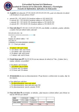 Universidad Nacional de Chimborazo
Facultad de Ciencias de la Educación, Humanas y Tecnologías
Escuela de Informática Aplicada a la Educación
20. A partir de la dirección IP 192.168.85.129 255.255.255.192, ¿cual es la dirección de subred
y de broadcast a la que pertece el host?
a. network ID = 192.168.85.128, broadcast address is 192.168.85.255
b. network ID = 192.168.84.0, broadcast address is 192.168.92.255
c. network ID = 192.168.85.129, broadcast address is 192.168.85.224
d. network ID = 192.168.85.128, broadcast address is 192.168.85.191
21. Una red clase C 192.168.1.0 255.255.255.252, esta dividida en subredes ¿cuantas subredes
y cuantos host por subred tendra cada una?
255.255.255.252 / 30
11111111.11111111.11111111.11111100
26 = 64
Numero de subred validos = 62
192.168.1.0
11000000.10101000.00000001.00000000
22 – 2 = 2 host por subred
a. 62 subnets with each 2 hosts
b. 126 subnets with each 4 hosts
c. 126 subnets with each 6 hosts
d. 30 subnets with each 6 hosts
e. 2 subnets with each 62 hosts
22. Usted tiene una IP 156.233.42.56 con una máscara de subred de 7 bits. ¿Cuántos host y
cuantas subredes son posibles?
a.126 subnets and 510 hosts
b. 128 subnets and 512 hosts
c. 510 hosts and 126 subnets
d. 512 hosts and 128 subnets
23. Al momento de crear un direccionamiento IP que factores se deben tener en cuenta, elija los
dos mejores.
a. Una subred por cada host
b. Un direccionamiento para cada subred
c. Un direccionamiento para cada para cada NIC
d. Un direccionamiento para la conexión WAN
24. Una red clase B será dividida en subredes. ¿Qué mascara se deberá utilizar para obtener un
total de 500 host por subred?
dato redclase B 500pc
formula 2^n->=500-> n=9ceros
masc.nueva 111111111 111111111 11111110 000000000
2 255. 254. 0
 