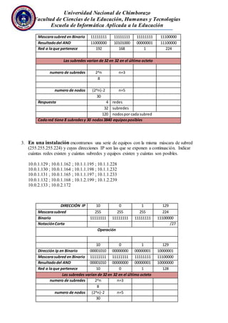 Universidad Nacional de Chimborazo
Facultad de Ciencias de la Educación, Humanas y Tecnologías
Escuela de Informática Aplicada a la Educación
Mascarasubred en Binario 11111111 11111111 11111111 11100000
Resultadodel AND 11000000 10101000 00000001 11100000
Red a laque pertenece 192 168 1 224
Las subredes varían de 32 en 32 en el último octeto
numero de subredes 2^n n=3
8
numero de nodos (2^n)-2 n=5
30
Respuesta 4 redes
32 subredes
120 nodospor cada subred
Cadared tiene 8 subredesy 30 nodos3840 equiposposibles
3. En una instalación encontramos una serie de equipos con la misma máscara de subred
(255.255.255.224) y cuyas direcciones IP son las que se exponen a continuación. Indicar
cuántas redes existen y cuántas subredes y equipos existen y cuántas son posibles.
10.0.1.129 ; 10.0.1.162 ; 10.1.1.195 ; 10.1.1.228
10.0.1.130 ; 10.0.1.164 ; 10.1.1.198 ; 10.1.1.232
10.0.1.131 ; 10.0.1.165 ; 10.1.1.197 ; 10.1.1.233
10.0.1.132 ; 10.0.1.168 ; 10.1.2.199 ; 10.1.2.239
10.0.2.133 ; 10.0.2.172
DIRECCIÓN IP 10 0 1 129
Mascarasubred 255 255 255 224
Binario 11111111 11111111 11111111 11100000
NotaciónCorta /27
Operación
10 0 1 129
Dirección Ip en Binario 00001010 00000000 00000001 10000001
Mascarasubred en Binario 11111111 11111111 11111111 11100000
Resultadodel AND 00001010 00000000 00000001 10000000
Red a laque pertenece 10 0 1 128
Las subredes varían de 32 en 32 en el último octeto
numero de subredes 2^n n=3
8
numero de nodos (2^n)-2 n=5
30
 