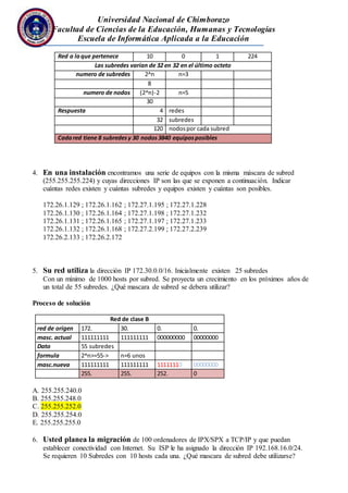Universidad Nacional de Chimborazo
Facultad de Ciencias de la Educación, Humanas y Tecnologías
Escuela de Informática Aplicada a la Educación
Red a laque pertenece 10 0 1 224
Las subredes varían de 32 en 32 en el último octeto
numero de subredes 2^n n=3
8
numero de nodos (2^n)-2 n=5
30
Respuesta 4 redes
32 subredes
120 nodospor cada subred
Cadared tiene 8 subredesy 30 nodos3840 equiposposibles
4. En una instalación encontramos una serie de equipos con la misma máscara de subred
(255.255.255.224) y cuyas direcciones IP son las que se exponen a continuación. Indicar
cuántas redes existen y cuántas subredes y equipos existen y cuántas son posibles.
172.26.1.129 ; 172.26.1.162 ; 172.27.1.195 ; 172.27.1.228
172.26.1.130 ; 172.26.1.164 ; 172.27.1.198 ; 172.27.1.232
172.26.1.131 ; 172.26.1.165 ; 172.27.1.197 ; 172.27.1.233
172.26.1.132 ; 172.26.1.168 ; 172.27.2.199 ; 172.27.2.239
172.26.2.133 ; 172.26.2.172
5. Su red utiliza la dirección IP 172.30.0.0/16. Inicialmente existen 25 subredes
Con un mínimo de 1000 hosts por subred. Se proyecta un crecimiento en los próximos años de
un total de 55 subredes. ¿Qué mascara de subred se debera utilizar?
Proceso de solución
Red de clase B
red de origen 172. 30. 0. 0.
masc. actual 111111111 111111111 000000000 00000000
Dato 55 subredes
formula 2^n>=55-> n=6 unos
masc.nueva 111111111 111111111 11111110 00000000
255. 255. 252. 0
A. 255.255.240.0
B. 255.255.248.0
C. 255.255.252.0
D. 255.255.254.0
E. 255.255.255.0
6. Usted planea la migración de 100 ordenadores de IPX/SPX a TCP/IP y que puedan
establecer conectividad con Internet. Su ISP le ha asignado la dirección IP 192.168.16.0/24.
Se requieren 10 Subredes con 10 hosts cada una. ¿Qué mascara de subred debe utilizarse?
 