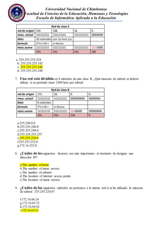 Universidad Nacional de Chimborazo
Facultad de Ciencias de la Educación, Humanas y Tecnologías
Escuela de Informática Aplicada a la Educación
Red de clase C
red de origen 192. 168. 16. 0.
masc. actual 111111111 111111111 1111111111 00000000
Dato 10 subredes con 1o host c/u
formula 2^n>=10-> n=4unos
masc.nueva 111111111 111111111 1111111111 11110000
255. 255. 255. 240
a. 255.255.255.224
b. 255.255.255.192
c. 255.255.255.240
d. 255.255.255.248
7. Una red está dividida en 8 subredes de una clase B. ¿Qué mascara de subred se deberá
utilizar si se pretende tener 2500 host por subred
Red de clase B
red de origen 172. 18. 0. 0.
masc. actual 111111111 111111111 0000000000 00000000
Dato 8 subredes
formula 2^n>=8-> n=3unos
masc.nueva 111111111 111111111 11100000 000000000
255. 255. 224. 0
a.255.248.0.0
b.255.255.240.0
c.255.255.248.0
d.255.255.255.255
e.255.255.224.0
f.255.255.252.0
g.172.16.252.0
8. ¿Cuáles de los siguientes factores son más importantes al momento de designar una
dirección IP?
a.The number of hosts
b.The number of name servers
c.The number of subnets
d.The location of internet access points
e.The location of name servers
9. ¿Cuáles de las siguientes subredes no pertenece a la misma red si se ha utilizado la máscara
de subred 255.255.224.0?
f.172.16.66.24
g.172.16.65.33
h.172.16.64.42
i.172.16.63.51
 