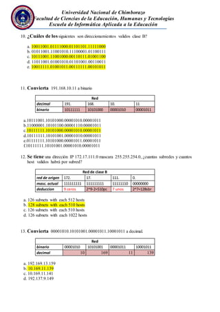 Universidad Nacional de Chimborazo
Facultad de Ciencias de la Educación, Humanas y Tecnologías
Escuela de Informática Aplicada a la Educación
10. ¿Cuáles de los siguientes son direccionamientos validos clase B?
a. 10011001.01111000.01101101.11111000
b. 01011001.11001010.11100001.01100111
c. 10111001.11001000.00110111.01001100
d. 11011001.01001010.01101001.00110011
e. 10011111.01001011.00111111.00101011
11. Convierta 191.168.10.11 a binario
Red
decimal 191. 168. 10. 11
binario 10111111 10101000 00001010 00001011
a.10111001.10101000.00001010.00001011
b.11000001.10101100.00001110.00001011
c.10111111.10101000.00001010.00001011
d.10111111.10101001.00001010.00001011
e.01111111.10101000.00001011.00001011
f.10111111.10101001.00001010.00001011
12. Se tiene una dirección IP 172.17.111.0 mascara 255.255.254.0, ¿cuantas subredes y cuantos
host validos habrá por subred?
Red de clase B
red de origen 172. 17. 111. 0.
masc. actual 111111111 111111111 11111110 00000000
deduccion 9 ceros 2^9-2=510pc 7 unos 2^7=128sbr
a. 126 subnets with each 512 hosts
b. 128 subnets with each 510 hosts
c. 126 subnets with each 510 hosts
d. 126 subnets with each 1022 hosts
13. Convierta 00001010.10101001.00001011.10001011 a decimal.
Red
binario 00001010 10101001 00001011 10001011
decimal 10 169 11 139
a. 192.169.13.159
b. 10.169.11.139
c. 10.169.11.141
d. 192.137.9.149
 
