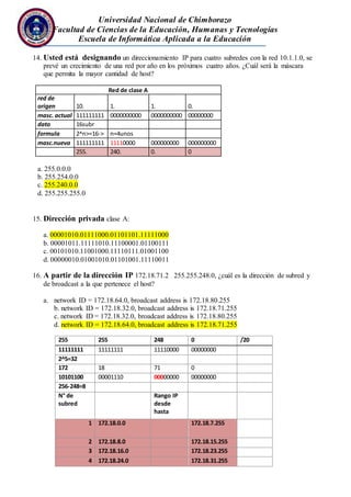 Universidad Nacional de Chimborazo
Facultad de Ciencias de la Educación, Humanas y Tecnologías
Escuela de Informática Aplicada a la Educación
14. Usted está designando un direccionamiento IP para cuatro subredes con la red 10.1.1.0, se
prevé un crecimiento de una red por año en los próximos cuatro años. ¿Cuál será la máscara
que permita la mayor cantidad de host?
Red de clase A
red de
origen 10. 1. 1. 0.
masc. actual 111111111 0000000000 0000000000 00000000
dato 16subr
formula 2^n>=16-> n=4unos
masc.nueva 111111111 11110000 000000000 000000000
255. 240. 0. 0
a. 255.0.0.0
b. 255.254.0.0
c. 255.240.0.0
d. 255.255.255.0
15. Dirección privada clase A:
a. 00001010.01111000.01101101.11111000
b. 00001011.11111010.11100001.01100111
c. 00101010.11001000.11110111.01001100
d. 00000010.01001010.01101001.11110011
16. A partir de la dirección IP 172.18.71.2 255.255.248.0, ¿cuál es la dirección de subred y
de broadcast a la que pertenece el host?
a. network ID = 172.18.64.0, broadcast address is 172.18.80.255
b. network ID = 172.18.32.0, broadcast address is 172.18.71.255
c. network ID = 172.18.32.0, broadcast address is 172.18.80.255
d. network ID = 172.18.64.0, broadcast address is 172.18.71.255
255 255 248 0 /20
11111111 11111111 11110000 00000000
2^5=32
172 18 71 0
10101100 00001110 00000000 00000000
256-248=8
N° de
subred
Rango IP
desde
hasta
1 172.18.0.0 172.18.7.255
2 172.18.8.0 172.18.15.255
3 172.18.16.0 172.18.23.255
4 172.18.24.0 172.18.31.255
 