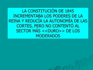 LA CONSTITUCIÓN DE 1845 INCREMENTABA LOS PODERES DE LA REINA Y REDUCÍA LA AUTONOMÍA DE LAS CORTES, PERO NO CONTENTÓ AL SECTOR MÁS <<DURO>> DE LOS MODERADOS 