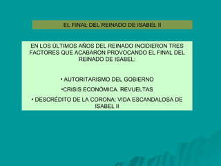 EL FINAL DEL REINADO DE ISABEL II EN LOS ÚLTIMOS AÑOS DEL REINADO INCIDIERON TRES FACTORES QUE ACABARON PROVOCANDO EL FINAL DEL REINADO DE ISABEL: AUTORITARISMO DEL GOBIERNO CRISIS ECONÓMICA. REVUELTAS DESCRÉDITO DE LA CORONA: VIDA ESCANDALOSA DE ISABEL II 