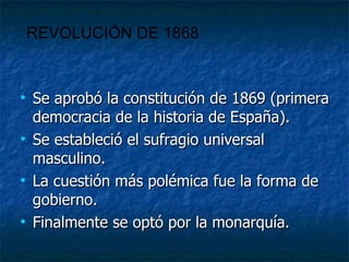 Se aprobó la constitución de 1869 (primera democracia de la historia de España). Se estableció el sufragio universal masculino. La cuestión más polémica fue la forma de gobierno. Finalmente se optó por la monarquía. REVOLUCIÓN DE 1868 