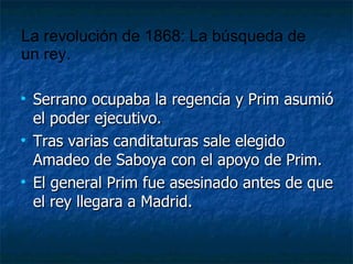 Serrano ocupaba la regencia y Prim asumió el poder ejecutivo. Tras varias canditaturas sale elegido Amadeo de Saboya con el apoyo de Prim. El general Prim fue asesinado antes de que el rey llegara a Madrid. La revolución de 1868: La búsqueda de un rey. 