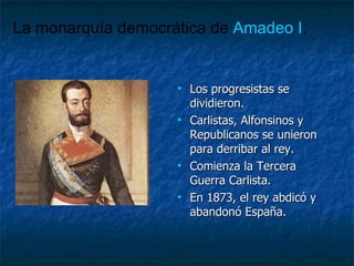 Los progresistas se dividieron. Carlistas, Alfonsinos y Republicanos se unieron para derribar al rey. Comienza la Tercera Guerra Carlista. En 1873, el rey abdicó y abandonó España. La monarquía democrática de  Amadeo I . 
