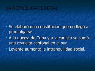 Se elaboró una constitución que no llegó a promulgarse A la guerra de Cuba y a la carlista se sumó una revuelta cantonal en el sur Levante aumento la intranquilidad social. LA REPÚBLICA FEDERAL 