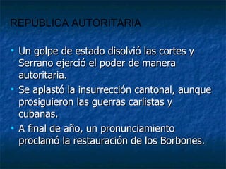 Un golpe de estado disolvió las cortes y Serrano ejerció el poder de manera autoritaria. Se aplastó la insurrección cantonal, aunque prosiguieron las guerras carlistas y cubanas. A final de año, un pronunciamiento proclamó la restauración de los Borbones. REPÚBLICA AUTORITARIA 