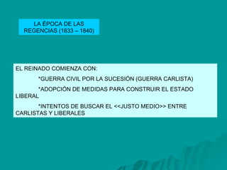 LA ÉPOCA DE LAS REGENCIAS (1833 – 1840) EL REINADO COMIENZA CON: *GUERRA CIVIL POR LA SUCESIÓN (GUERRA CARLISTA) *ADOPCIÓN DE MEDIDAS PARA CONSTRUIR EL ESTADO  LIBERAL *INTENTOS DE BUSCAR EL <<JUSTO MEDIO>> ENTRE  CARLISTAS Y LIBERALES 
