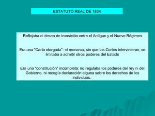 Reflejaba el deseo de transición entre el Antiguo y el Nuevo Régimen Era una "Carta otorgada": el monarca, sin que las Cortes intervinieran, se limitaba a admitir otros poderes del Estado Era una "constitución" incompleta: no regulaba los poderes del rey ni del Gobierno, ni recogía declaración alguna sobre los derechos de los individuos.  ESTATUTO REAL DE 1834 