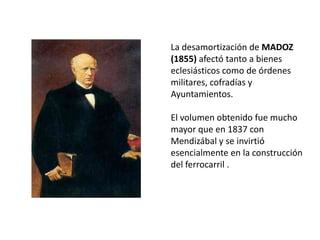 La desamortización de MADOZ
(1855) afectó tanto a bienes
eclesiásticos como de órdenes
militares, cofradías y
Ayuntamientos.

El volumen obtenido fue mucho
mayor que en 1837 con
Mendizábal y se invirtió
esencialmente en la construcción
del ferrocarril .
 