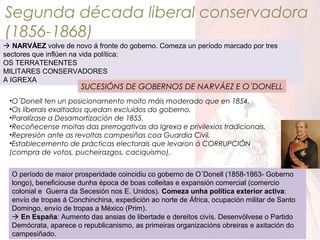 Segunda década liberal conservadora
(1856-1868)
 NARVÁEZ volve de novo á fronte do goberno. Comeza un período marcado por tres
sectores que inflúen na vida política:
OS TERRATENENTES
MILITARES CONSERVADORES
A IGREXA

SUCESIÓNS DE GOBERNOS DE NARVÁEZ E O´DONELL

•O´Donell ten un posicionamento moito máis moderado que en 1854.
•Os liberais exaltados quedan excluídos do goberno.
•Paralízase a Desamortización de 1855.
•Recoñecense moitas das prerrogativas da Igrexa e privilexios tradicionais.
•Represión ante as revoltas campesiñas coa Guardia Civil.
•Establecemento de prácticas electorais que levaron á CORRUPCIÓN
(compra de votos, pucheirazgos, caciquismo).
O período de maior prosperidade coincidiu co goberno de O´Donell (1858-1863- Goberno
longo), beneficiouse dunha época de boas colleitas e expansión comercial (comercio
colonial e Guerra da Secesión nos E. Unidos). Comeza unha política exterior activa:
envío de tropas á Conchinchina, expedición ao norte de África, ocupación militar de Santo
Domingo, envío de tropas a México (Prim).
 En España: Aumento das ansias de libertade e dereitos civís. Desenvólvese o Partido
Demócrata, aparece o republicanismo, as primeiras organizacións obreiras e axitación do
campesiñado.

 