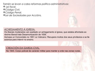 Tamén se levan a cabo reformas político-administrativas:
 Lei fiscal.
Código Civil.
Código Penal.
Lei de Sociedades por Accións.

ACHEGAMENTO Á IGREXA.
Os liberais moderados ven axeitado un achegamento á Igrexa, que estaba afrontada ao
réxime liberal trala Desamortización de 1836.
Asínase un Concordato no 1851 co Vaticano: Recupera moitos dos seus privilexios e se lle
autoriza para intervir no ensino.

CREACIÓN DA GARDA CIVIL.
No 1844. Corpo policial de carácter militar para manter a orde nas zonas rurais .

 