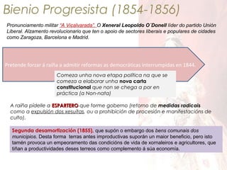 Bienio Progresista (1854-1856)
Pronunciamento militar “A Vicalvarada”. O Xeneral Leopoldo O´Donell líder do partido Unión
Liberal. Alzamento revolucionario que ten o apoio de sectores liberais e populares de cidades
como Zaragoza, Barcelona e Madrid.

Pretende forzar á raíña a admitir reformas as democráticas interrumpidas en 1844.
Comeza unha nova etapa política na que se
comeza a elaborar unha nova carta
constitucional que non se chega a por en
práctica (a Non-nata)
A raíña pídelle a ESPARTERO que forme goberno (retorno de medidas radicais
como a expulsión dos xesuítas, ou a prohibición de procesión e manifestacións de
culto).
Segunda desamortización (1855), que supón o embargo dos bens comunais dos
municipios. Desta forma terras antes improductivas suporán un maior beneficio, pero isto
tamén provoca un empeoramento das condicións de vida de xornaleiros e agricultores, que
tiñan a productividades deses terreos como complemento á súa economía.

 
