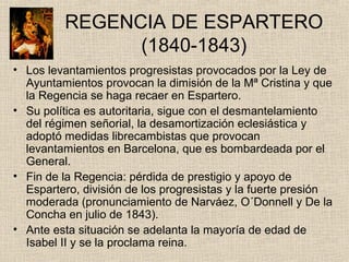 REGENCIA DE ESPARTERO
(1840-1843)
• Los levantamientos progresistas provocados por la Ley de
Ayuntamientos provocan la dimisión de la Mª Cristina y que
la Regencia se haga recaer en Espartero.
• Su política es autoritaria, sigue con el desmantelamiento
del régimen señorial, la desamortización eclesiástica y
adoptó medidas librecambistas que provocan
levantamientos en Barcelona, que es bombardeada por el
General.
• Fin de la Regencia: pérdida de prestigio y apoyo de
Espartero, división de los progresistas y la fuerte presión
moderada (pronunciamiento de Narváez, O´Donnell y De la
Concha en julio de 1843).
• Ante esta situación se adelanta la mayoría de edad de
Isabel II y se la proclama reina.
 
