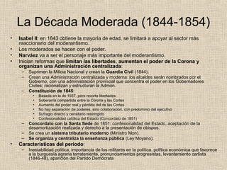 La Década Moderada (1844-1854)
• Isabel II: en 1843 obtiene la mayoría de edad, se limitará a apoyar al sector más
reaccionario del moderantismo.
• Los moderados se hacen con el poder.
• Narváez va a ser el personaje más importante del moderantismo.
• Inician reformas que limitan las libertades, aumentan el poder de la Corona y
organizan una Administración centralizada:
– Suprimen la Milicia Nacional y crean la Guardia Civil (1844).
– Crean una Administración centralizada y moderna: los alcaldes serán nombrados por el
Gobierno, con una administración provincial que concentra el poder en los Gobernadores
Civiles; racionalizan y estructuran la Admón.
– Constitución de 1845:
• Basada en la de 1937, pero recorta libertades
• Soberanía compartida entre la Corona y las Cortes
• Aumento del poder real y pérdida del de las Cortes
• No hay separación de poderes, sino colaboración, con predominio del ejecutivo
• Sufragio directo y censitario restringido
• Confesionalidad católica del Estado (Concordato de 1851)
– Concordato con la Santa Sede de 1851: confesionalidad del Estado, aceptación de la
desamortización realizada y derecho a la presentación de obispos.
– Se crea un sistema tributario moderno (Ministro Mon).
– Se organiza y centraliza la enseñanza pública (Ley Moyano).
• Características del periodo:
– Inestabilidad política, importancia de los militares en la política, política económica que favorece
a la burguesía agraria terrateniente, pronunciamientos progresistas, levantamiento carlista
(1846-48), aparición del Partido Demócrata
 
