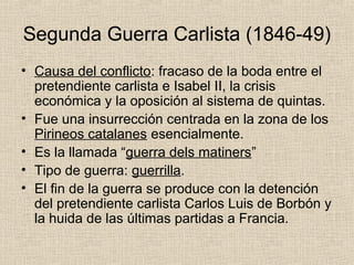 Segunda Guerra Carlista (1846-49)
• Causa del conflicto: fracaso de la boda entre el
pretendiente carlista e Isabel II, la crisis
económica y la oposición al sistema de quintas.
• Fue una insurrección centrada en la zona de los
Pirineos catalanes esencialmente.
• Es la llamada “guerra dels matiners”
• Tipo de guerra: guerrilla.
• El fin de la guerra se produce con la detención
del pretendiente carlista Carlos Luis de Borbón y
la huida de las últimas partidas a Francia.
 