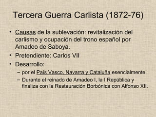Tercera Guerra Carlista (1872-76)
• Causas de la sublevación: revitalización del
carlismo y ocupación del trono español por
Amadeo de Saboya.
• Pretendiente: Carlos VII
• Desarrollo:
– por el País Vasco, Navarra y Cataluña esencialmente.
– Durante el reinado de Amadeo I, la I República y
finaliza con la Restauración Borbónica con Alfonso XII.
 