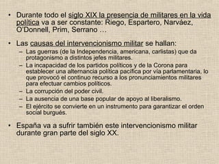 • Durante todo el siglo XIX la presencia de militares en la vida
política va a ser constante: Riego, Espartero, Narváez,
O’Donnell, Prim, Serrano …
• Las causas del intervencionismo militar se hallan:
– Las guerras (de la Independencia, americana, carlistas) que da
protagonismo a distintos jefes militares.
– La incapacidad de los partidos políticos y de la Corona para
establecer una alternancia política pacífica por vía parlamentaria, lo
que provocó el continuo recurso a los pronunciamientos militares
para efectuar cambios políticos.
– La corrupción del poder civil.
– La ausencia de una base popular de apoyo al liberalismo.
– El ejército se convierte en un instrumento para garantizar el orden
social burgués.
• España va a sufrir también este intervencionismo militar
durante gran parte del siglo XX.
 