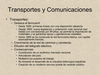 Transportes y Comunicaciones
• Transportes:
– Destaca el ferrocarril
• Hasta 1855: primeras líneas con una disposición aleatoria
• Desde 1855: nueva legislación y ordenación más racional (red
radial) con concesiones por 99 años, se permite la importación de
materiales y se garantiza apoyo y aportaciones estatales.
• Hacia 1868 se ha construido la red ferroviaria básica, con capital
esencialmente francés.
– Crecimiento de la red de caminos y carreteras.
– Difusión del telégrafo eléctrico.
– Consecuencias:
• Constitución de un auténtico mercado nacional
• Articulación del país
• Multiplicó los puestos de trabajo
• No fomentó el desarrollo de la industria siderúrgica española
• Creación de un moderno servicio postal de carácter público
 