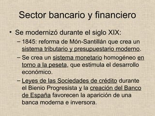 Sector bancario y financiero
• Se modernizó durante el siglo XIX:
– 1845: reforma de Món-Santillán que crea un
sistema tributario y presupuestario moderno.
– Se crea un sistema monetario homogéneo en
torno a la peseta, que estimula el desarrollo
económico.
– Leyes de las Sociedades de crédito durante
el Bienio Progresista y la creación del Banco
de España favorecen la aparición de una
banca moderna e inversora.
 