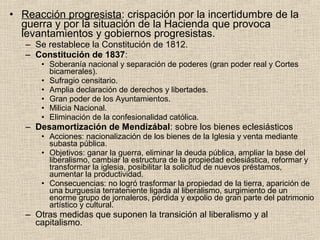 • Reacción progresista: crispación por la incertidumbre de la
guerra y por la situación de la Hacienda que provoca
levantamientos y gobiernos progresistas.
– Se restablece la Constitución de 1812.
– Constitución de 1837:
• Soberanía nacional y separación de poderes (gran poder real y Cortes
bicamerales).
• Sufragio censitario.
• Amplia declaración de derechos y libertades.
• Gran poder de los Ayuntamientos.
• Milicia Nacional.
• Eliminación de la confesionalidad católica.
– Desamortización de Mendizábal: sobre los bienes eclesiásticos
• Acciones: nacionalización de los bienes de la Iglesia y venta mediante
subasta pública.
• Objetivos: ganar la guerra, eliminar la deuda pública, ampliar la base del
liberalismo, cambiar la estructura de la propiedad eclesiástica, reformar y
transformar la iglesia, posibilitar la solicitud de nuevos préstamos,
aumentar la productividad.
• Consecuencias: no logró trasformar la propiedad de la tierra, aparición de
una burguesía terrateniente ligada al liberalismo, surgimiento de un
enorme grupo de jornaleros, pérdida y expolio de gran parte del patrimonio
artístico y cultural.
– Otras medidas que suponen la transición al liberalismo y al
capitalismo.
 
