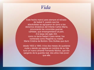 Vida
Este hecho marcó para siempre el reinado
de Isabel II, puesto que los
absolutistas se agruparon en torno a los
derechos dinásticos del Infante Carlos María,
provocando las conocidas guerras
carlistas, que ensangrentaron al país.
A lo largo del siglo XIX.
como no tenía Isabel II para reinar, fue
nombrada como Regente su madre
María Cristina de Borbón- Dos Sicilias que duró
desde 1833 a 1840. A los dos meses de quedarse
viuda y siendo ya regente en nombre de su hija
tuvo un nuevo amante Fernando Muñoz, que era
sargento de la guardia real, dos años más joven
que ella.
 