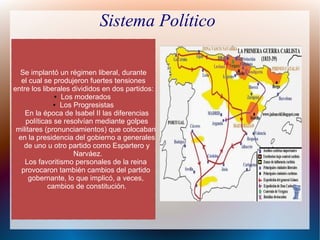 Sistema Político
Se implantó un régimen liberal, durante
el cual se produjeron fuertes tensiones
entre los liberales divididos en dos partidos:
● Los moderados
● Los Progresistas
En la época de Isabel II las diferencias
políticas se resolvían mediante golpes
militares (pronunciamientos) que colocaban
en la presidencia del gobierno a generales
de uno u otro partido como Espartero y
Narváez.
Los favoritismo personales de la reina
provocaron también cambios del partido
gobernante, lo que implicó, a veces,
cambios de constitución.
 