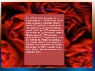 En 1868, la Reina, llamada «de los
tristes destinos», fue derrocada por un
golpe de Estado, bautizado como la
«revolución gloriosa» o simplemente
«la Gloriosa», y se exilió en Francia,
donde abdicó, en 1870, en favor de su
hijo Alfonso XII, quien no reinó hasta la
Restauración de 1874, debida al
general Martínez Campos tras el paso
por el trono de Amadeo de Saboya y
por el poder de la Primera República.
En París vivió Isabel hasta su muerte,
el 9 de abril de 1904, reinando ya su
nieto, Alfonso XIII, entonces con sólo
dieciocho años.
Muerte
 