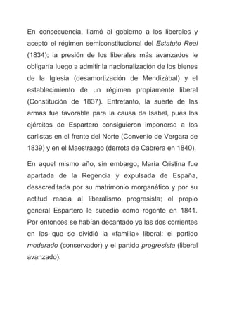 En consecuencia, llamó al gobierno a los liberales y
aceptó el régimen semiconstitucional del ​Estatuto Real
(1834); la presión de los liberales más avanzados le
obligaría luego a admitir la nacionalización de los bienes
de la Iglesia (desamortización de Mendizábal) y el
establecimiento de un régimen propiamente liberal
(Constitución de 1837). Entretanto, la suerte de las
armas fue favorable para la causa de Isabel, pues los
ejércitos de Espartero consiguieron imponerse a los
carlistas en el frente del Norte (Convenio de Vergara de
1839) y en el Maestrazgo (derrota de Cabrera en 1840).
En aquel mismo año, sin embargo, María Cristina fue
apartada de la Regencia y expulsada de España,
desacreditada por su matrimonio morganático y por su
actitud reacia al liberalismo progresista; el propio
general Espartero le sucedió como regente en 1841.
Por entonces se habían decantado ya las dos corrientes
en las que se dividió la «familia» liberal: el partido
moderado ​(conservador) y el partido ​progresista ​(liberal
avanzado).
 