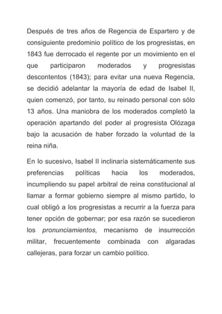 Después de tres años de Regencia de Espartero y de
consiguiente predominio político de los progresistas, en
1843 fue derrocado el regente por un movimiento en el
que participaron moderados y progresistas
descontentos (1843); para evitar una nueva Regencia,
se decidió adelantar la mayoría de edad de Isabel II,
quien comenzó, por tanto, su reinado personal con sólo
13 años. Una maniobra de los moderados completó la
operación apartando del poder al progresista Olózaga
bajo la acusación de haber forzado la voluntad de la
reina niña.
En lo sucesivo, Isabel II inclinaría sistemáticamente sus
preferencias políticas hacia los moderados,
incumpliendo su papel arbitral de reina constitucional al
llamar a formar gobierno siempre al mismo partido, lo
cual obligó a los progresistas a recurrir a la fuerza para
tener opción de gobernar; por esa razón se sucedieron
los ​pronunciamientos, ​mecanismo de insurrección
militar, frecuentemente combinada con algaradas
callejeras, para forzar un cambio político.
 