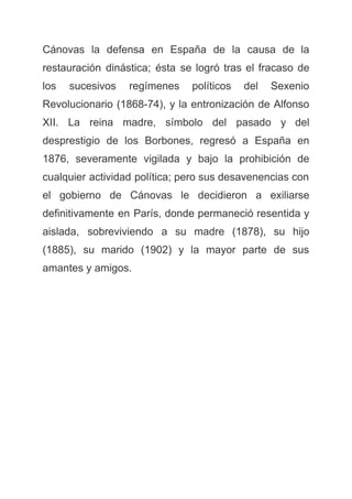 Cánovas la defensa en España de la causa de la
restauración dinástica; ésta se logró tras el fracaso de
los sucesivos regímenes políticos del Sexenio
Revolucionario (1868-74), y la entronización de Alfonso
XII. La reina madre, símbolo del pasado y del
desprestigio de los Borbones, regresó a España en
1876, severamente vigilada y bajo la prohibición de
cualquier actividad política; pero sus desavenencias con
el gobierno de Cánovas le decidieron a exiliarse
definitivamente en París, donde permaneció resentida y
aislada, sobreviviendo a su madre (1878), su hijo
(1885), su marido (1902) y la mayor parte de sus
amantes y amigos.
 