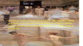 • La grasa de muchos animales allí muertos se mezclaba con la ceniza
de la madera y los esclavos que trabajaban en ese lugar se dieron
cuenta que esta mezcla podía limpiar primero sus manos y luego su
vestimenta.
 