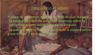 Desparecio el Jabon
• Luego de un tiempo el jabon se dejo de usar durante
la edad media debido a algunas creencias sobre la
peste negra, pero volvió unos siglos después.
La palabra inglesa “soap” proviene de la palabra latina
grasa o sebo. Y en españos jabon
 