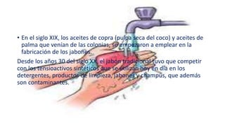 • En el siglo XIX, los aceites de copra (pulpa seca del coco) y aceites de
palma que venían de las colonias, se empezaron a emplear en la
fabricación de los jabones.
Desde los años 30 del siglo XX, el jabón tradicional tuvo que competir
con los tensioactivos sintéticos que se utilizan hoy en día en los
detergentes, productos de limpieza, jabones y champús, que además
son contaminantes.
 
