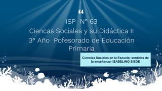 “
ISP N° 63
Ciencas Sociales y su Didáctica II
3° Año Pofesorado de Educación
Primaria
1
Ciencias Sociales en la Escuela: sentidos de
la enseñanza- ISABELINO SIEDE
 