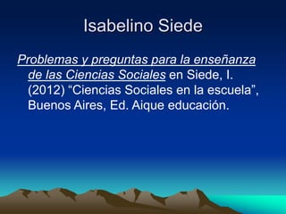 Isabelino Siede 
Problemas y preguntas para la enseñanza 
de las Ciencias Sociales en Siede, I. 
(2012) “Ciencias Sociales en la escuela”, 
Buenos Aires, Ed. Aique educación. 
 