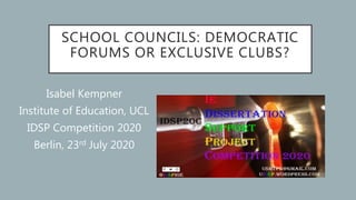 SCHOOL COUNCILS: DEMOCRATIC
FORUMS OR EXCLUSIVE CLUBS?
Isabel Kempner
Institute of Education, UCL
IDSP Competition 2020
Berlin, 23rd July 2020
 