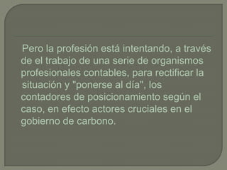 Pero la profesión está intentando, a través
de el trabajo de una serie de organismos
profesionales contables, para rectificar la
situación y "ponerse al día", los
contadores de posicionamiento según el
caso, en efecto actores cruciales en el
gobierno de carbono.
 