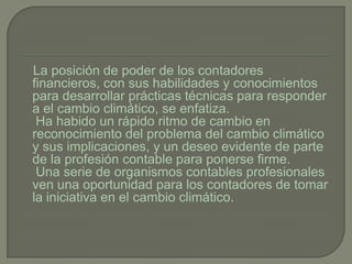 La posición de poder de los contadores
financieros, con sus habilidades y conocimientos
para desarrollar prácticas técnicas para responder
a el cambio climático, se enfatiza.
 Ha habido un rápido ritmo de cambio en
reconocimiento del problema del cambio climático
y sus implicaciones, y un deseo evidente de parte
de la profesión contable para ponerse firme.
 Una serie de organismos contables profesionales
ven una oportunidad para los contadores de tomar
la iniciativa en el cambio climático.
 