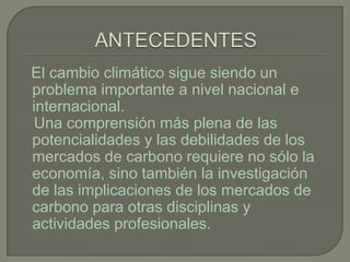 El cambio climático sigue siendo un
problema importante a nivel nacional e
internacional.
Una comprensión más plena de las
potencialidades y las debilidades de los
mercados de carbono requiere no sólo la
economía, sino también la investigación
de las implicaciones de los mercados de
carbono para otras disciplinas y
actividades profesionales.
 