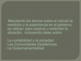 Mezclando las teorías sobre el calculo la
    medición y la experiencia en el gobierno,
    se utilizan para explicar y entender la
    situación, incluyendo ideas sobre:

•   La contabilidad y la sociedad
•   Las Comunidades Epistémicas
•   La Gubernamentalidad
 
