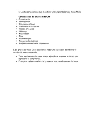 5. Lee las competencias que debe tener una Emprendedora de Jesús María
Competencias del emprendedor JM
 Comunicación
 Investigación
 Orientación al logro
 Creatividad e Innovación
 Trabajo en equipo
 Liderazgo
 Negociación
 Ética
 Asumir riesgos
 Pensamiento sistémico
 Responsabilidad Social Empresarial
6. En grupos de tres o Cinco estudiantes hacer una exposición de máximo 10
minutos de una competencia.
Tener ayudas como lecturas, videos, ejemplo de empresa, actividad que
represente la competencia.
Entregar a cada compañera del grupo una hoja con el resumen del tema.
 
