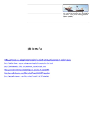Bibliografia 
Los marineros necesitan para Christopher 
Columbus. Viaje por el mundo y explora 
nuevos lugares. 
http://articles.usa-people-search.com/content-famous-hispanics-in-history.aspx 
http://digital.library.upenn.edu/women/eagle/congress/bucklin.html 
http://departments.kings.edu/womens_history/isabel.html 
http://www.medievalqueens.com/queen-isabella-of-castile.htm 
http://www.britannica.com/EBchecked/topic/288915/inquisition 
http://www.britannica.com/EBchecked/topic/295037/Isabella-I 

