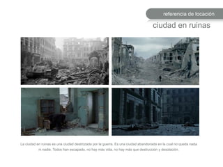referencia de locación
ciudad en ruinas
La ciudad en ruinas es una ciudad destrozada por la guerra. Es una ciudad abandonada en la cual no queda nada
ni nadie. Todos han escapado, no hay más vida, no hay más que destrucción y desolación.
 