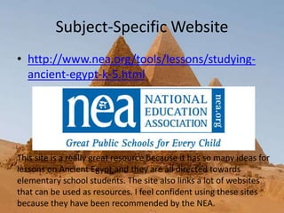 Subject-Specific Website
• http://www.nea.org/tools/lessons/studying-
ancient-egypt-k-5.html
This site is a really great resource because it has so many ideas for
lessons on Ancient Egypt and they are all directed towards
elementary school students. The site also links a lot of websites
that can be used as resources. I feel confident using these sites
because they have been recommended by the NEA.
 