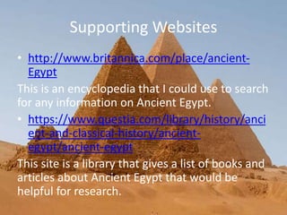 Supporting Websites
• http://www.britannica.com/place/ancient-
Egypt
This is an encyclopedia that I could use to search
for any information on Ancient Egypt.
• https://www.questia.com/library/history/anci
ent-and-classical-history/ancient-
egypt/ancient-egypt
This site is a library that gives a list of books and
articles about Ancient Egypt that would be
helpful for research.
 