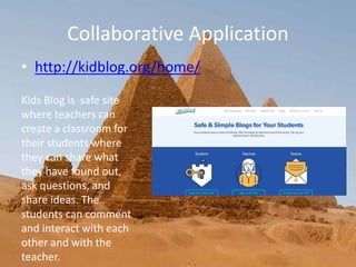 Collaborative Application
• http://kidblog.org/home/
Kids Blog is safe site
where teachers can
create a classroom for
their students where
they can share what
they have found out,
ask questions, and
share ideas. The
students can comment
and interact with each
other and with the
teacher.
 